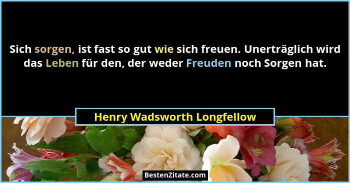 Sich sorgen, ist fast so gut wie sich freuen. Unerträglich wird das Leben für den, der weder Freuden noch Sorgen hat.... - Henry Wadsworth Longfellow