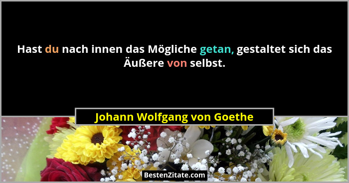 Hast du nach innen das Mögliche getan, gestaltet sich das Äußere von selbst.... - Johann Wolfgang von Goethe