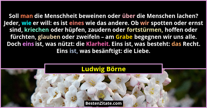 Soll man die Menschheit beweinen oder über die Menschen lachen? Jeder, wie er will: es ist eines wie das andere. Ob wir spotten oder er... - Ludwig Börne