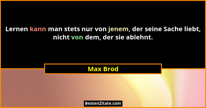 Lernen kann man stets nur von jenem, der seine Sache liebt, nicht von dem, der sie ablehnt.... - Max Brod