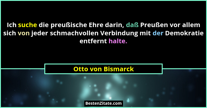 Ich suche die preußische Ehre darin, daß Preußen vor allem sich von jeder schmachvollen Verbindung mit der Demokratie entfernt hal... - Otto von Bismarck