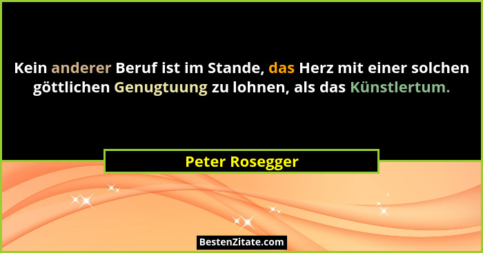 Kein anderer Beruf ist im Stande, das Herz mit einer solchen göttlichen Genugtuung zu lohnen, als das Künstlertum.... - Peter Rosegger