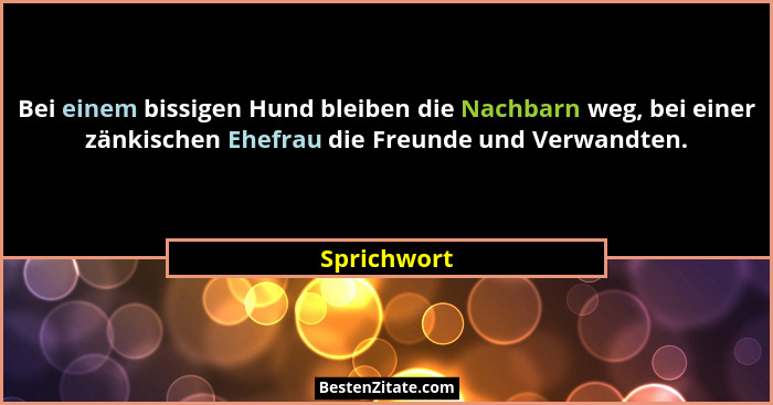 Bei einem bissigen Hund bleiben die Nachbarn weg, bei einer zänkischen Ehefrau die Freunde und Verwandten.... - Sprichwort