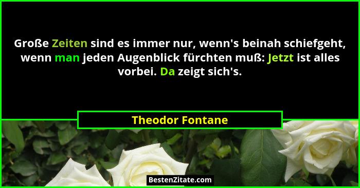 Große Zeiten sind es immer nur, wenn's beinah schiefgeht, wenn man jeden Augenblick fürchten muß: Jetzt ist alles vorbei. Da zei... - Theodor Fontane