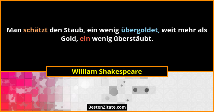 Man schätzt den Staub, ein wenig übergoldet, weit mehr als Gold, ein wenig überstäubt.... - William Shakespeare