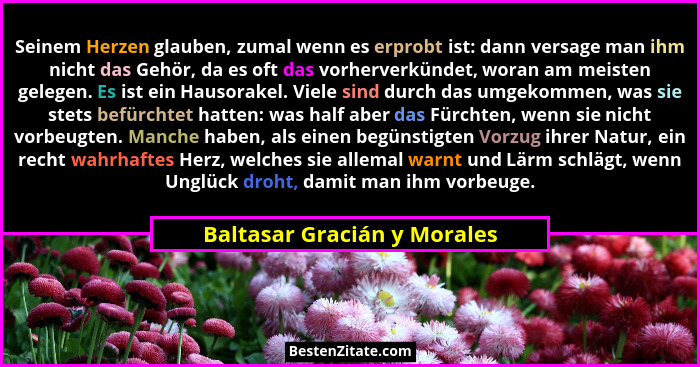 Seinem Herzen glauben, zumal wenn es erprobt ist: dann versage man ihm nicht das Gehör, da es oft das vorherverkündet, wo... - Baltasar Gracián y Morales