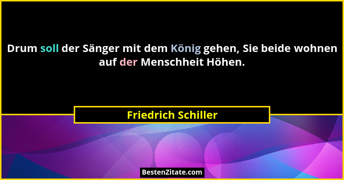 Drum soll der Sänger mit dem König gehen, Sie beide wohnen auf der Menschheit Höhen.... - Friedrich Schiller