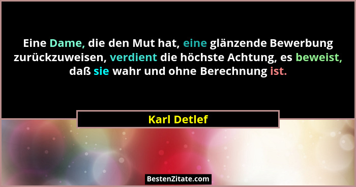 Eine Dame, die den Mut hat, eine glänzende Bewerbung zurückzuweisen, verdient die höchste Achtung, es beweist, daß sie wahr und ohne Ber... - Karl Detlef
