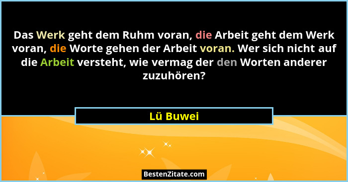 Das Werk geht dem Ruhm voran, die Arbeit geht dem Werk voran, die Worte gehen der Arbeit voran. Wer sich nicht auf die Arbeit versteht, wie... - Lü Buwei