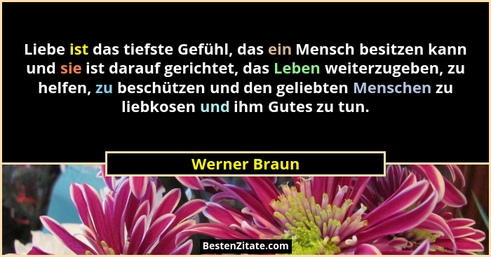 Liebe ist das tiefste Gefühl, das ein Mensch besitzen kann und sie ist darauf gerichtet, das Leben weiterzugeben, zu helfen, zu beschüt... - Werner Braun