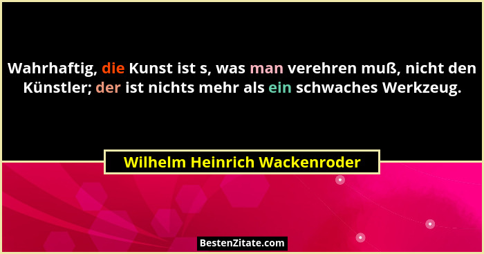 Wahrhaftig, die Kunst ist s, was man verehren muß, nicht den Künstler; der ist nichts mehr als ein schwaches Werkzeug.... - Wilhelm Heinrich Wackenroder