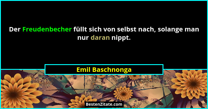 Der Freudenbecher füllt sich von selbst nach, solange man nur daran nippt.... - Emil Baschnonga