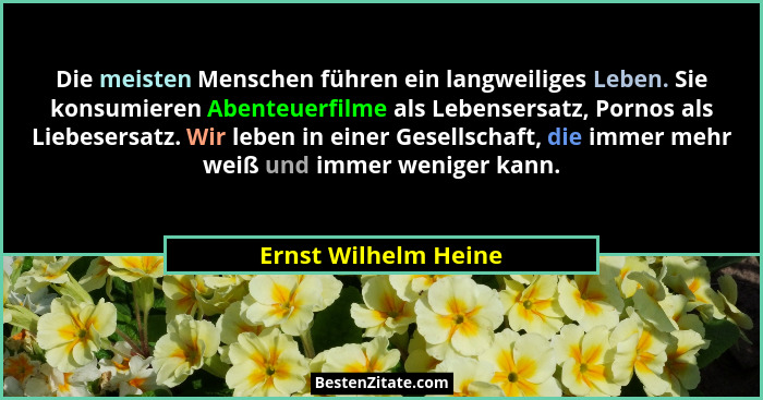 Die meisten Menschen führen ein langweiliges Leben. Sie konsumieren Abenteuerfilme als Lebensersatz, Pornos als Liebesersatz. Wi... - Ernst Wilhelm Heine