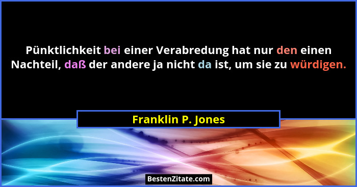 Pünktlichkeit bei einer Verabredung hat nur den einen Nachteil, daß der andere ja nicht da ist, um sie zu würdigen.... - Franklin P. Jones