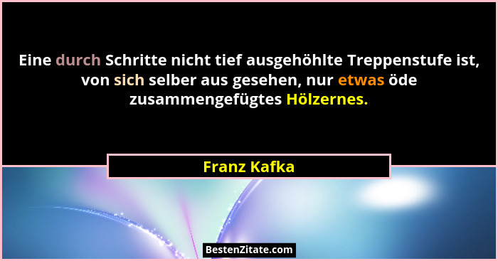 Eine durch Schritte nicht tief ausgehöhlte Treppenstufe ist, von sich selber aus gesehen, nur etwas öde zusammengefügtes Hölzernes.... - Franz Kafka