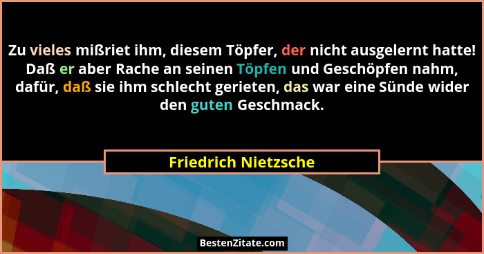 Zu vieles mißriet ihm, diesem Töpfer, der nicht ausgelernt hatte! Daß er aber Rache an seinen Töpfen und Geschöpfen nahm, dafür,... - Friedrich Nietzsche