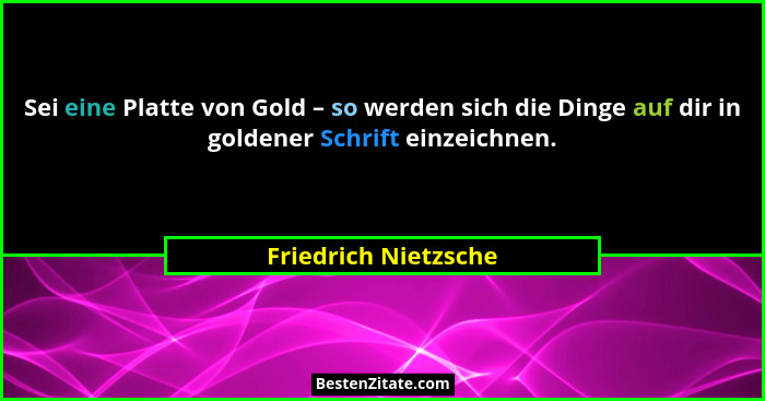 Sei eine Platte von Gold – so werden sich die Dinge auf dir in goldener Schrift einzeichnen.... - Friedrich Nietzsche