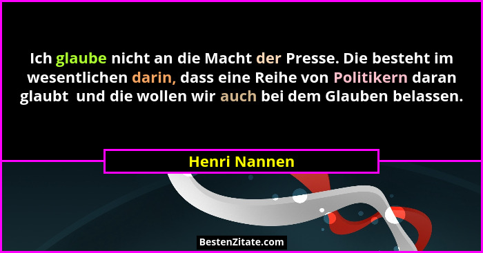 Ich glaube nicht an die Macht der Presse. Die besteht im wesentlichen darin, dass eine Reihe von Politikern daran glaubt  und die wolle... - Henri Nannen