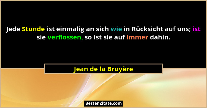 Jede Stunde ist einmalig an sich wie in Rücksicht auf uns; ist sie verflossen, so ist sie auf immer dahin.... - Jean de la Bruyère