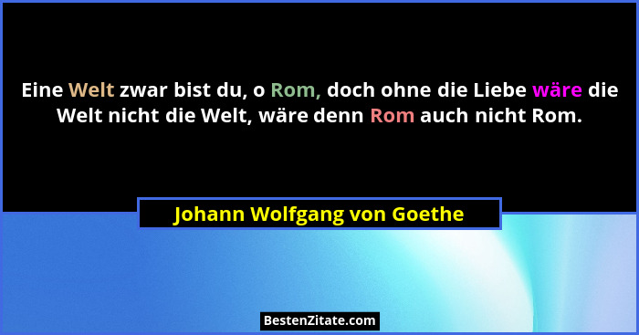 Eine Welt zwar bist du, o Rom, doch ohne die Liebe wäre die Welt nicht die Welt, wäre denn Rom auch nicht Rom.... - Johann Wolfgang von Goethe