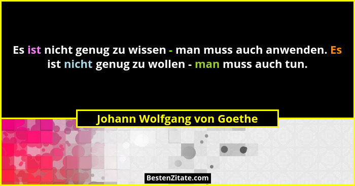 Es ist nicht genug zu wissen - man muss auch anwenden. Es ist nicht genug zu wollen - man muss auch tun.... - Johann Wolfgang von Goethe