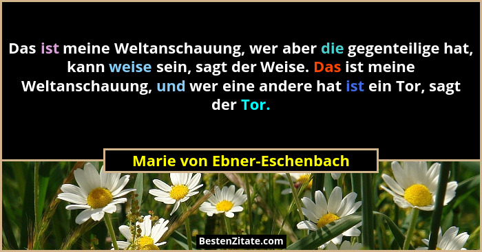 Das ist meine Weltanschauung, wer aber die gegenteilige hat, kann weise sein, sagt der Weise. Das ist meine Weltanschauun... - Marie von Ebner-Eschenbach