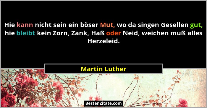 Hie kann nicht sein ein böser Mut, wo da singen Gesellen gut, hie bleibt kein Zorn, Zank, Haß oder Neid, weichen muß alles Herzeleid.... - Martin Luther