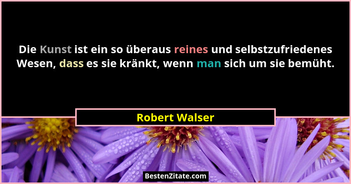 Die Kunst ist ein so überaus reines und selbstzufriedenes Wesen, dass es sie kränkt, wenn man sich um sie bemüht.... - Robert Walser