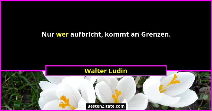 Nur wer aufbricht, kommt an Grenzen.... - Walter Ludin