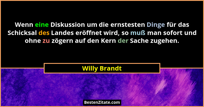 Wenn eine Diskussion um die ernstesten Dinge für das Schicksal des Landes eröffnet wird, so muß man sofort und ohne zu zögern auf den K... - Willy Brandt