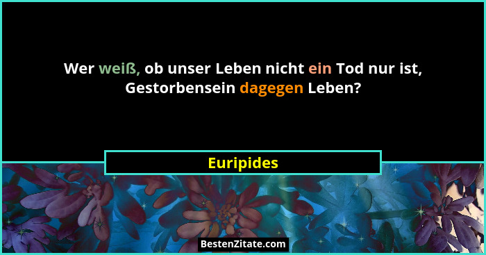 Wer weiß, ob unser Leben nicht ein Tod nur ist, Gestorbensein dagegen Leben?... - Euripides