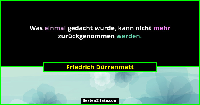 Was einmal gedacht wurde, kann nicht mehr zurückgenommen werden.... - Friedrich Dürrenmatt