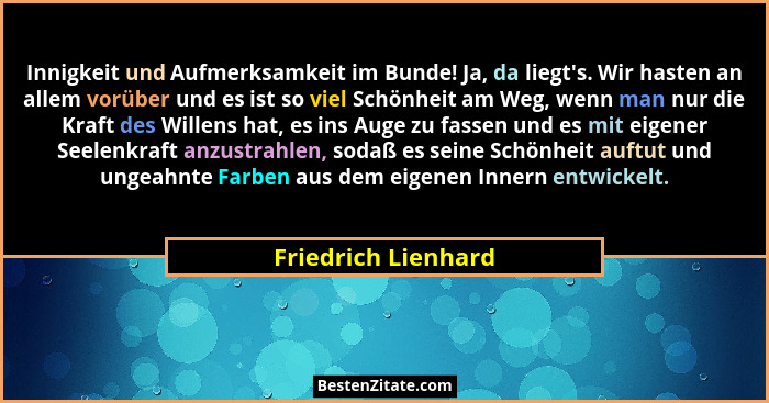 Innigkeit und Aufmerksamkeit im Bunde! Ja, da liegt's. Wir hasten an allem vorüber und es ist so viel Schönheit am Weg, wenn... - Friedrich Lienhard