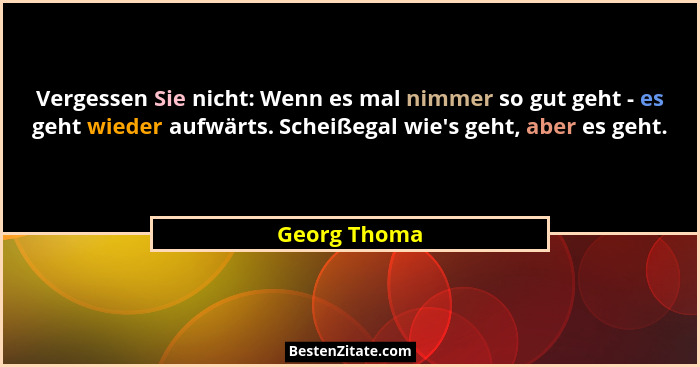 Vergessen Sie nicht: Wenn es mal nimmer so gut geht - es geht wieder aufwärts. Scheißegal wie's geht, aber es geht.... - Georg Thoma