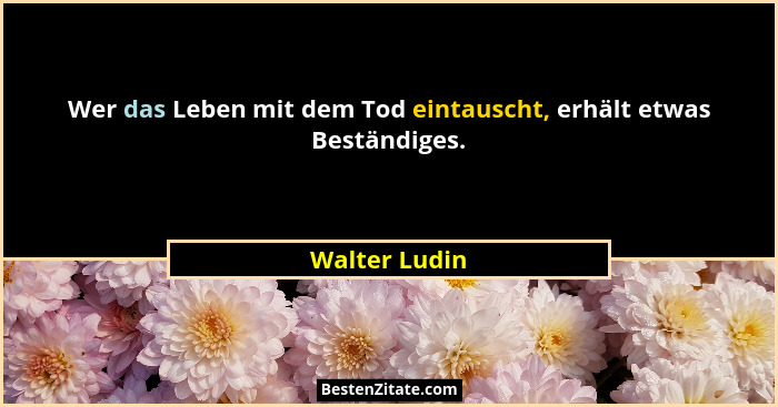 Wer das Leben mit dem Tod eintauscht, erhält etwas Beständiges.... - Walter Ludin