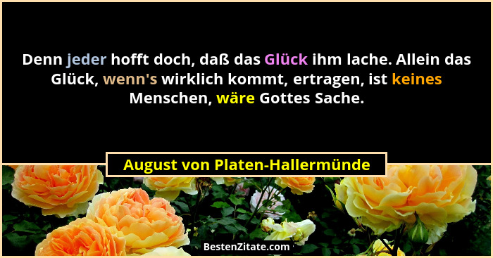 Denn jeder hofft doch, daß das Glück ihm lache. Allein das Glück, wenn's wirklich kommt, ertragen, ist keines Mens... - August von Platen-Hallermünde