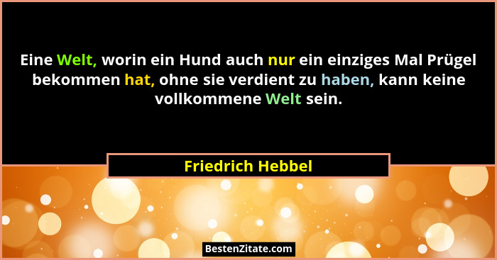 Eine Welt, worin ein Hund auch nur ein einziges Mal Prügel bekommen hat, ohne sie verdient zu haben, kann keine vollkommene Welt se... - Friedrich Hebbel