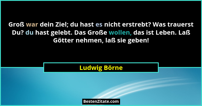 Groß war dein Ziel; du hast es nicht erstrebt? Was trauerst Du? du hast gelebt. Das Große wollen, das ist Leben. Laß Götter nehmen, laß... - Ludwig Börne