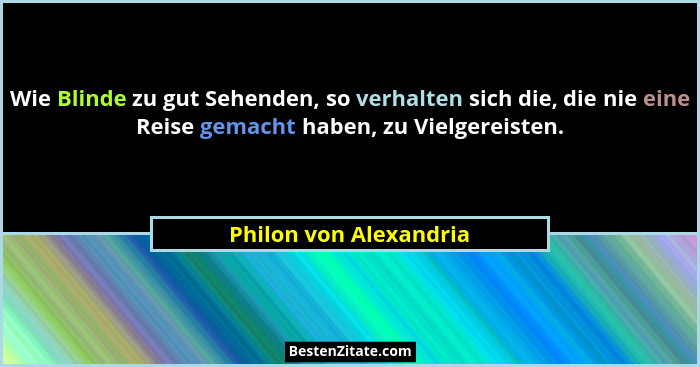 Wie Blinde zu gut Sehenden, so verhalten sich die, die nie eine Reise gemacht haben, zu Vielgereisten.... - Philon von Alexandria