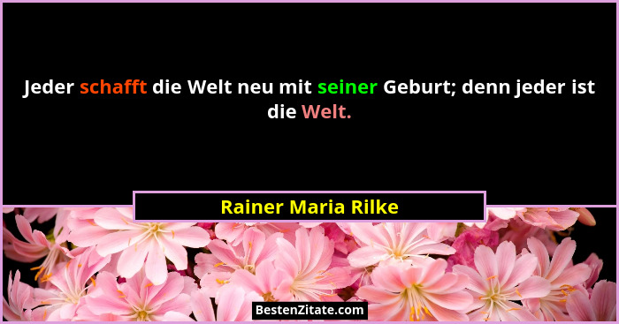 Jeder schafft die Welt neu mit seiner Geburt; denn jeder ist die Welt.... - Rainer Maria Rilke