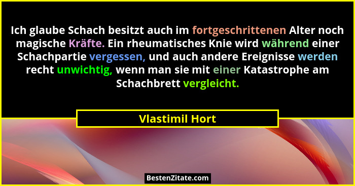 Ich glaube Schach besitzt auch im fortgeschrittenen Alter noch magische Kräfte. Ein rheumatisches Knie wird während einer Schachparti... - Vlastimil Hort