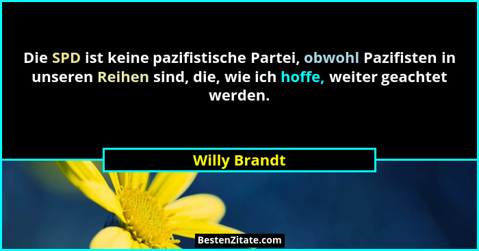 Die SPD ist keine pazifistische Partei, obwohl Pazifisten in unseren Reihen sind, die, wie ich hoffe, weiter geachtet werden.... - Willy Brandt