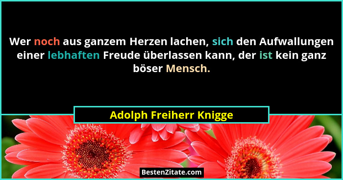 Wer noch aus ganzem Herzen lachen, sich den Aufwallungen einer lebhaften Freude überlassen kann, der ist kein ganz böser Mens... - Adolph Freiherr Knigge