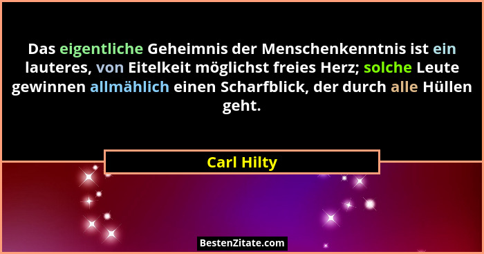 Das eigentliche Geheimnis der Menschenkenntnis ist ein lauteres, von Eitelkeit möglichst freies Herz; solche Leute gewinnen allmählich ei... - Carl Hilty