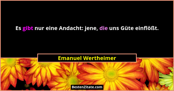 Es gibt nur eine Andacht: jene, die uns Güte einflößt.... - Emanuel Wertheimer
