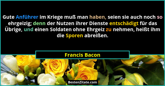 Gute Anführer im Kriege muß man haben, seien sie auch noch so ehrgeizig; denn der Nutzen ihrer Dienste entschädigt für das Übrige, und... - Francis Bacon