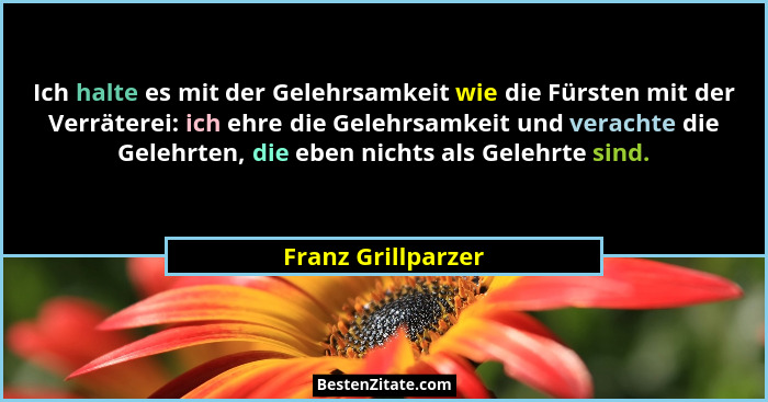 Ich halte es mit der Gelehrsamkeit wie die Fürsten mit der Verräterei: ich ehre die Gelehrsamkeit und verachte die Gelehrten, die... - Franz Grillparzer