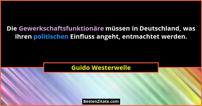 Die Gewerkschaftsfunktionäre müssen in Deutschland, was ihren politischen Einfluss angeht, entmachtet werden.... - Guido Westerwelle