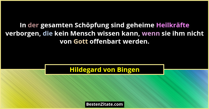 In der gesamten Schöpfung sind geheime Heilkräfte verborgen, die kein Mensch wissen kann, wenn sie ihm nicht von Gott offenbart... - Hildegard von Bingen