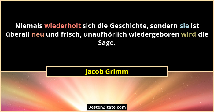 Niemals wiederholt sich die Geschichte, sondern sie ist überall neu und frisch, unaufhörlich wiedergeboren wird die Sage.... - Jacob Grimm